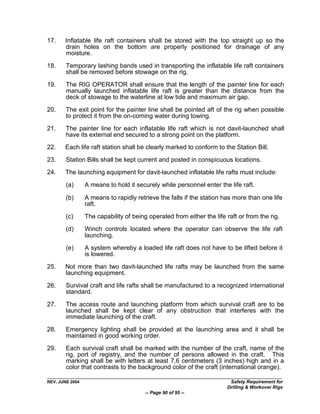 17.    Inflatable life raft containers shall be stored with the top straight up so the
       drain holes on the bottom are properly positioned for drainage of any
       moisture.

18.     Temporary lashing bands used in transporting the inflatable life raft containers
        shall be removed before stowage on the rig.

19.     The RIG OPERATOR shall ensure that the length of the painter line for each
        manually launched inflatable life raft is greater than the distance from the
        deck of stowage to the waterline at low tide and maximum air gap.

20.     The exit point for the painter line shall be pointed aft of the rig when possible
        to protect it from the on-coming water during towing.

21.     The painter line for each inflatable life raft which is not davit-launched shall
        have its external end secured to a strong point on the platform.
22.    Each life raft station shall be clearly marked to conform to the Station Bill.

23.     Station Bills shall be kept current and posted in conspicuous locations.

24.    The launching equipment for davit-launched inflatable life rafts must include:

        (a)      A means to hold it securely while personnel enter the life raft.

        (b)      A means to rapidly retrieve the falls if the station has more than one life
                 raft.
        (c)      The capability of being operated from either the life raft or from the rig.

        (d)      Winch controls located where the operator can observe the life raft
                 launching.
        (e)      A system whereby a loaded life raft does not have to be lifted before it
                 is lowered.

25.    Not more than two davit-launched life rafts may be launched from the same
       launching equipment.
26.     Survival craft and life rafts shall be manufactured to a recognized international
        standard.

27.     The access route and launching platform from which survival craft are to be
        launched shall be kept clear of any obstruction that interferes with the
        immediate launching of the craft.

28.     Emergency lighting shall be provided at the launching area and it shall be
        maintained in good working order.

29.     Each survival craft shall be marked with the number of the craft, name of the
        rig, port of registry, and the number of persons allowed in the craft. This
        marking shall be with letters at least 7.6 centimeters (3 inches) high and in a
        color that contrasts to the background color of the craft (international orange).

REV. JUNE 2004                                                          Safety Requirement for
                                                                       Drilling & Workover Rigs
                                        -- Page 90 of 95 --
 