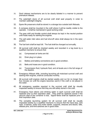 30.     Davit release mechanisms are to be clearly labeled in a manner to prevent
        premature release.

31.    The watertight doors of all survival craft shall seal properly in order to
       maintain watertight integrity.
32.    Spare life preservers shall be stored in a storage box outside both lifeboats.

33.    A compass shall be mounted in the craft where it will be readily visible to the
       operator. It shall be maintained in good working order.

34.     The gear shift and throttle control shall always be kept in the neutral position
        until made ready for starting the engines.

35.     The salt water inlet valve and fuel shut-off valve shall always be in the open
        position.
36.    The fuel tank shall be kept full. The fuel shall be changed out annually.

37.     All survival craft shall be checked weekly and recorded in a log book by a
        qualified mechanic to ensure that:
        (a)      Compressed air tanks are full.

        (b)      Drain plug is in place.

        (c)      Battery and battery connections are in good condition.
        (d)      Belts and hoses are in good condition.

        (e)      Transmission fluid, hydraulic fluid, and oil levels are in the full range of
                 the dipstick.

38.     Emergency lifeboat drills, including launching all motorized survival craft and
        starting their engines, shall be conducted monthly.

39.     All survival craft engines shall be started weekly and run for no longer than
        five minutes (or until the engine becomes warm) if the craft is not placed in
        the water.

40.    All emergency supplies required in the survival craft shall be visually
       inspected weekly to ensure that they are still safely stored in the craft.

41.     Emergency food rations and drinking water in each survival craft shall be
        replaced prior to their expiration date. They shall be replaced sooner if the
        vacuum seal of the container is lost. Signal flares shall be replaced prior to
        their expiration date.

42.     The complete launching system for all survival craft shall be visually
        inspected weekly by a qualified mechanic to ensure that the hand stop, wire
        rope, U-clamps, motor and motor starter, supports, sheaves and blocks, falls,
        release pins, and limit switches are in good order.

REV. JUNE 2004                                                          Safety Requirement for
                                                                       Drilling & Workover Rigs
                                           -- Page 91 of 95 --
 