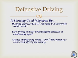 
Is Showing Good Judgment: By…
Wearing your seat belt (It’s the law & a University
requirement.)
Stop driving and rest when fatigued, stressed, or
emotionally upset.
Always maintaining control- Don’t let someone or
some event affect your driving.
Defensive Driving
 