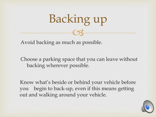 
Avoid backing as much as possible.
Choose a parking space that you can leave without
backing wherever possible.
Know what’s beside or behind your vehicle before
you begin to back-up, even if this means getting
out and walking around your vehicle.
Backing up
 