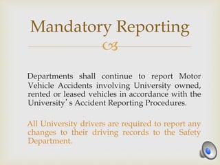 
Departments shall continue to report Motor
Vehicle Accidents involving University owned,
rented or leased vehicles in accordance with the
University’s Accident Reporting Procedures.
All University drivers are required to report any
changes to their driving records to the Safety
Department.
Mandatory Reporting
 