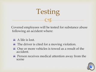 
Covered employees will be tested for substance abuse
following an accident where:
 A life is lost.
 The driver is cited for a moving violation.
 One or more vehicles is towed as a result of the
accident.
 Person receives medical attention away from the
scene
Testing
 