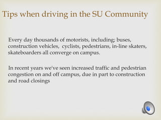 Tips when driving in the SU Community
Every day thousands of motorists, including; buses,
construction vehicles, cyclists, pedestrians, in-line skaters,
skateboarders all converge on campus.
In recent years we've seen increased traffic and pedestrian
congestion on and off campus, due in part to construction
and road closings
 