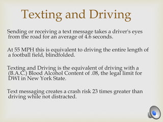 Texting and Driving
Sending or receiving a text message takes a driver's eyes
from the road for an average of 4.6 seconds.
At 55 MPH this is equivalent to driving the entire length of
a football field, blindfolded.
Texting and Driving is the equivalent of driving with a
(B.A.C.) Blood Alcohol Content of .08, the legal limit for
DWI in New York State.
Text messaging creates a crash risk 23 times greater than
driving while not distracted.
 