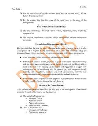 B C Das
Page 3 of 6
7) Can the executives effectively motivate their workers towards safety? If not,
factors de-motivate them?
8) Do the workers feel that the voice of the supervisors is the voice of the
management?
Need is thus established to identify:-
a) The area of training – to cover certain section, department, plant, machinery,
equipment etc.
b) The level of participants – workers, middle management and top management
personnel,
Formulation of the Aims and Objectives
Having established the need for safety education and training program, the next step for
development of a program is the formulation of its aims and objectives. They are
considered as very important factors being the starting point in designing any program.
 Aims should be Trainer oriented or learner behavior pattern.
 In the trainer-oriented pattern, emphasis is given on the input side of the training
and the trainer expresses his expectation that the learner will be able to achieve
result at the end of his training. i.e. the trainer will expect that in a supervisory
training program, the participants, after the course is over, will implement the safe
methods, safe procedures, maintain safe work environment, motivate their
subordinates effectively, improve the job knowledge and skill and so on.
 In the learner behavior pattern of aim, emphasis is given to ensure that the learner
is really capable of doing things at the end of course.
Details of the Course Contents
After defining the program objectives, the next step is the development of the course
contents. Contents of the Course are dependent on:-
a) The type of safety program-
 Induction Course
 Refresher course
 Appreciation course,
 Job orientation course etc.
b) Area to be covered like-
 Management Technique
 Engineering approach
 
