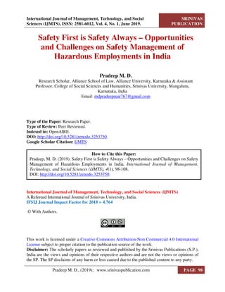 International Journal of Management, Technology, and Social
Sciences (IJMTS), ISSN: 2581-6012, Vol. 4, No. 1, June 2019.
SRINIVAS
PUBLICATION
Safety First is Safety Always – Opportunities
and Challenges on Safety Management of
Hazardous Employments in India
Pradeep M. D.
Research Scholar, Alliance School of Law, Alliance University, Karnataka & Assistant
Professor, College of Social Sciences and Humanities, Srinivas University, Mangaluru,
Karnataka, India
Email: mdpradeepnair767@gmail.com
Type of the Paper: Research Paper.
Type of Review: Peer Reviewed.
Indexed in: OpenAIRE.
DOI: http://doi.org/10.5281/zenodo.3253750.
Google Scholar Citation: IJMTS
International Journal of Management, Technology, and Social Sciences (IJMTS)
A Refereed International Journal of Srinivas University, India.
IFSIJ Journal Impact Factor for 2018 = 4.764
© With Authors.
This work is licensed under a Creative Commons Attribution-Non Commercial 4.0 International
License subject to proper citation to the publication source of the work.
Disclaimer: The scholarly papers as reviewed and published by the Srinivas Publications (S.P.),
India are the views and opinions of their respective authors and are not the views or opinions of
the SP. The SP disclaims of any harm or loss caused due to the published content to any party.
How to Cite this Paper:
Pradeep, M. D. (2019). Safety First is Safety Always – Opportunities and Challenges on Safety
Management of Hazardous Employments in India. International Journal of Management,
Technology, and Social Sciences (IJMTS), 4(1), 98-108.
DOI: http://doi.org/10.5281/zenodo.3253750.
Pradeep M. D., (2019); www.srinivaspublication.com PAGE 98
 