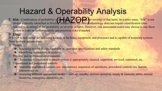 Hazard & Operability Analysis
(HAZOP)
Risk - Combination of probability of occurrence of harm and the severity of that harm. In a strict sense, “risk” is not
always explicitly identified in HAZOP studies since the core methodology does not require identification (also
referred to as rating) of the probability or severity of harm. However, risk assessment teams may choose to rate these
factors in order to further quantify and prioritize risks if needed.
Usage
HAZOP is best suited for assessing hazards in facilities, equipment, and processes and is capable of assessing systems
from multiple perspectives:
Design
❖ Assessing system design capability to meet user specifications and safety standards
❖ Identifying weaknesses in systems
Physical and operational environments
❖ Assessing environment to ensure system is appropriately situated, supported, serviced, contained, etc.
Operational and procedural controls
❖ Assessing engineered controls (ex: automation), sequences of operations, procedural controls (ex: human
interactions) etc.
❖ Assessing different operational modes – start-up, standby, normal operation, steady & unsteady states, normal
shutdown, emergency shutdown, etc.
 
