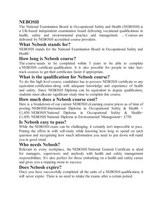 NEBOSH
The National Examination Board in Occupational Safety and Health (NEBOSH) is
a UK-based independent examination board delivering vocational qualifications in
health, safety and environmental practice and management. ... Courses are
delivered by NEBOSH accredited course providers.
What Nebosh stands for?
NEBOSH stands for the National Examination Board in Occupational Safety and
Health'.
How long is Nebosh course?
The course needs to be completed within 5 years to be able to complete
a NEBOSH certificate qualification. It is also possible for people to take fast-
track courses to get their certificates faster if appropriate.
What is the qualification for Nebosh course?
To do this high level course, candidates has to possess NEBOSH certificate or any
equivalent certification along with adequate knowledge and experience of health
and safety. Since NEBOSH Diploma can be equivalent to degree qualification,
students must allocate significant study time to complete this course.
How much does a Nebosh course cost?
Here is a breakdown of our current NEBOSH eLearning course prices as of time of
posting: NEBOSH International Diploma in Occupational Safety & Health =
£1,450. NEBOSH National Diploma in Occupational Safety & Health=
£1,450. NEBOSH National Diploma in Environmental Management= £750.
Is Nebosh easy to pass?
While the NEBOSH exam can be challenging, it certainly isn't impossible to pass.
Putting the effort in with self-study while knowing how long to spend on each
question and recognizing how much information you need to put down will stand
you in good stead.
Who needs Nebosh?
Relevant to every workplace, the NEBOSH National General Certificate is ideal
for managers, supervisors and anybody with health and safety management
responsibilities. It's also perfect for those embarking on a health and safety career
and gives you a stepping stone to success.
Does Nebosh expire?
Once you have successfully completed all the units of a NEBOSH qualification, it
will never expire. There is no need to retake the exams after a certain period.
 