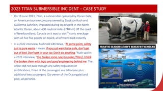 2023 TITAN SUBMERSIBLE INCIDENT – CASE STUDY
• On 18 June 2023, Titan, a submersible operated by Ocean Gate,
an American tourism company owned by Stockton Rush and
Guillermo Sohnlein, imploded during its descent in the North
Atlantic Ocean, about 400 nautical miles (740 km) off the coast
of Newfoundland, Canada on it way to visit Titianic wreckage
with all five five people on board, all of them died instantly
• In a 2022 interview, Rush told CBS News, "At some point, safety
just is pure waste. I mean, if you just want to be safe, don't get
out of bed. Don't get in your car. Don't do anything."Rush said in
a 2021 interview, "I've broken some rules to make [Titan]. I think
I've broken them with logic and good engineering behind me. The
vessel did not pass through any safety regulation or
certifications, three of the passengers are billionaire plus
additional two passengers (Co-owner of the Oceangate) and
pilot, all perished.
 