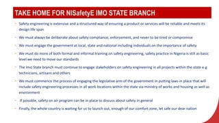 TAKE HOME FOR NISafetyE IMO STATE BRANCH
• Safety engineering is extensive and a structured way of ensuring a product or services will be reliable and meets its
design life span
• We must always be deliberate about safety compliance, enforcement, and never to be tired or compromise
• We must engage the government at local, state and national including individuals on the importance of safety
• We must do more of both formal and informal training on safety engineering, safety practice in Nigeria is still as basic
level we need to move our standards
• The Imo State branch must continue to engage stakeholders on safety engineering in all projects within the state e.g
technicians, artisans and others
• We must commence the process of engaging the legislative arm of the government in putting laws in place that will
include safety engineering processes in all work locations within the state via ministry of works and housing as well as
environment
• If possible, safety on air program can be in place to discuss about safety in general
• Finally, the whole country is waiting for us to launch out, enough of our comfort zone, let safe our dear nation
 