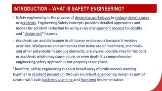 INTRODUCTION – WHAT IS SAFETY ENGINEERING?
• Safety engineering is the process of designing workplaces to reduce risks/hazards
or accidents. Engineering Safety concepts provides detailed approaches and
modes for accident reduction by using a risk management process to identify
and "design out" hazards.
• Accidents can and do happen in all human endeavours because it involves
activities. Workplaces and companies that make use of machinery, chemicals,
and other potentially hazardous elements, are always possible sites for incident
or accidents which may cause injury, or even death if a comprehensive
engineering safety approach is not properly taken place.
Therefore, safety engineering is about broad array of professionals working
together in accident prevention through an in-built engineering design as part of
control with both back-end planning and front-end implementation
 