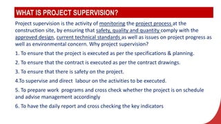 WHAT IS PROJECT SUPERVISION?
Project supervision is the activity of monitoring the project process at the
construction site, by ensuring that safety, quality and quantity comply with the
approved design, current technical standards as well as issues on project progress as
well as environmental concern. Why project supervision?
1. To ensure that the project is executed as per the specifications & planning.
2. To ensure that the contract is executed as per the contract drawings.
3. To ensure that there is safety on the project.
4.To supervise and direct labour on the activities to be executed.
5. To prepare work programs and cross check whether the project is on schedule
and advise management accordingly
6. To have the daily report and cross checking the key indicators
 