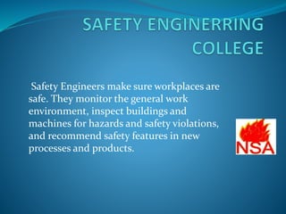 Safety Engineers make sure workplaces are
safe. They monitor the general work
environment, inspect buildings and
machines for hazards and safety violations,
and recommend safety features in new
processes and products.
 