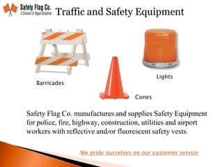 Traffic and Safety Equipment
Safety Flag Co. manufactures and supplies Safety Equipment
for police, fire, highway, construction, utilities and airport
workers with reflective and/or fluorescent safety vests.
Barricades
Cones
Lights
We pride ourselves on our customer service
 