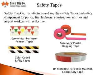 Safety Tapes
Safety Flag Co. manufactures and supplies safety Tapes and safety
equipement for police, fire, highway, construction, utilities and
airport workers with reflective.
Economical Perimeter
Pennant Tapes
Surveyors' Plastic
Flagging Tape
Color Coded
Safety Tapes
3M Scotchlite Reflective Material,
Conspicuity Tape
 