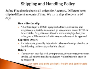 How will order ship
 All orders ship via UPS to a physical address, unless size and
weight require that the items must go via common carrier (LTL).In
the event that freight is more than the amount displayed on your
order, you will be contacted with a corrected amount for approval
Expedited Orders
 Air shipments generally ship within 24 hours of receipt of order, or
the following business day after it is placed.
Return
 If you are not satisfied with your purchase, please contact customer
service. All returns must have a Return Authorization in order to
be processed
Shipping and Handling Policy
Safety Flag double checks all orders for Accuracy. Different items
ship in different amounts of time. We try to ship all orders in 1-7
days
Our vests and belts are light-weight and comfortable
 
