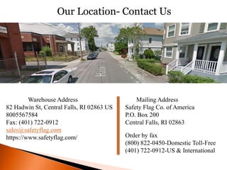Warehouse Address
82 Hadwin St, Central Falls, RI 02863 US
8005567584
Fax: (401) 722-0912
sales@safetyflag.com
https://www.safetyflag.com/
Mailing Address
Safety Flag Co. of America
P.O. Box 200
Central Falls, RI 02863
Order by fax
(800) 822-0450-Domestic Toll-Free
(401) 722-0912-US & International
Our Location- Contact Us
 