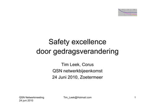Safety excellence
            door gedragsverandering
                 g    g           g
                         Tim Leek, Corus
                     QSN netwerkbijeenkomst
                     24 Juni 2010, Zoetermeer
                                 ,



QSN Netwerkmeeting        Tim_Leek@Hotmail.com   1
24 juni 2010
 