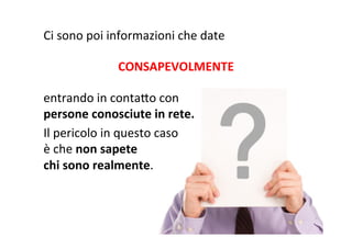 Ci	
  sono	
  poi	
  informazioni	
  che	
  date	
  
	
  

CONSAPEVOLMENTE	
  
	
  

entrando	
  in	
  contaWo	
  con	
  
persone	
  conosciute	
  in	
  rete.	
  
Il	
  pericolo	
  in	
  questo	
  caso	
  
è	
  che	
  non	
  sapete	
  
chi	
  sono	
  realmente.	
  

 