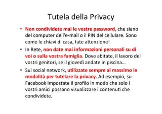Tutela	
  della	
  Privacy
	
  
•  Non	
  condividete	
  mai	
  le	
  vostre	
  password,	
  che	
  siano	
  
del	
  computer	
  dell'e-­‐mail	
  o	
  il	
  PIN	
  del	
  cellulare.	
  Sono	
  
come	
  le	
  chiavi	
  di	
  casa,	
  fate	
  aWenzione!	
  
•  In	
  Rete,	
  non	
  date	
  mai	
  informazioni	
  personali	
  su	
  di	
  
voi	
  o	
  sulla	
  vostra	
  famiglia.	
  Dove	
  abitate,	
  il	
  lavoro	
  dei	
  
vostri	
  genitori,	
  se	
  il	
  giovedì	
  andate	
  in	
  piscina…	
  
•  Sui	
  social	
  network,	
  uBlizzate	
  sempre	
  al	
  massimo	
  le	
  
modalità	
  per	
  tutelare	
  la	
  privacy.	
  Ad	
  esempio,	
  su	
  
Facebook	
  impostate	
  il	
  proﬁlo	
  in	
  modo	
  che	
  solo	
  i	
  
vostri	
  amici	
  possano	
  visualizzare	
  i	
  contenuK	
  che	
  
condividete.	
  

 