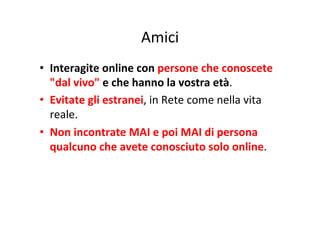 Amici
	
  
•  Interagite	
  online	
  con	
  persone	
  che	
  conoscete	
  
"dal	
  vivo"	
  e	
  che	
  hanno	
  la	
  vostra	
  età.	
  
•  Evitate	
  gli	
  estranei,	
  in	
  Rete	
  come	
  nella	
  vita	
  
reale.	
  
•  Non	
  incontrate	
  MAI	
  e	
  poi	
  MAI	
  di	
  persona	
  
qualcuno	
  che	
  avete	
  conosciuto	
  solo	
  online.	
  

 