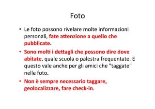 Foto
	
  
•  Le	
  foto	
  possono	
  rivelare	
  molte	
  informazioni	
  
personali,	
  fate	
  aSenzione	
  a	
  quello	
  che	
  
pubblicate.	
  
•  Sono	
  molB	
  i	
  deSagli	
  che	
  possono	
  dire	
  dove	
  
abitate,	
  quale	
  scuola	
  o	
  palestra	
  frequentate.	
  E	
  
questo	
  vale	
  anche	
  per	
  gli	
  amici	
  che	
  "taggate"	
  
nelle	
  foto.	
  
•  Non	
  è	
  sempre	
  necessario	
  taggare,	
  
geolocalizzare,	
  fare	
  check-­‐in.	
  

 