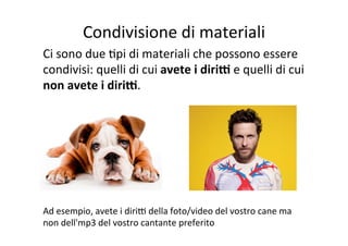 Condivisione	
  di	
  materiali	
  
Ci	
  sono	
  due	
  Kpi	
  di	
  materiali	
  che	
  possono	
  essere	
  
condivisi:	
  quelli	
  di	
  cui	
  avete	
  i	
  diriE	
  e	
  quelli	
  di	
  cui	
  
non	
  avete	
  i	
  diriE.	
  
	
  
	
  
	
  
	
  
	
  
	
  
Ad	
  esempio,	
  avete	
  i	
  dirih	
  della	
  foto/video	
  del	
  vostro	
  cane	
  ma	
  
non	
  dell'mp3	
  del	
  vostro	
  cantante	
  preferito	
  

 