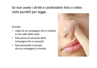Se	
  non	
  avete	
  i	
  dirih	
  e	
  condividete	
  foto	
  o	
  video	
  
siete	
  punibili	
  per	
  legge.	
  
	
  
	
  
Esempi:	
  
•  video	
  di	
  un	
  compagno	
  che	
  si	
  cambia	
  
o	
  che	
  cade	
  dalle	
  scale	
  
•  foto	
  presa	
  di	
  nascosto	
  della	
  
compagna	
  che	
  si	
  scaccola	
  
•  foto	
  personale	
  e	
  privata	
  
che	
  un	
  compagno	
  vi	
  manda	
  

 