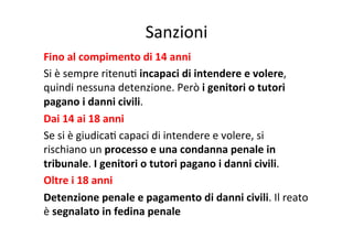 Sanzioni	
  
Fino	
  al	
  compimento	
  di	
  14	
  anni	
  
Si	
  è	
  sempre	
  ritenuK	
  incapaci	
  di	
  intendere	
  e	
  volere,	
  
quindi	
  nessuna	
  detenzione.	
  Però	
  i	
  genitori	
  o	
  tutori	
  
pagano	
  i	
  danni	
  civili.	
  
Dai	
  14	
  ai	
  18	
  anni	
  
Se	
  si	
  è	
  giudicaK	
  capaci	
  di	
  intendere	
  e	
  volere,	
  si	
  
rischiano	
  un	
  processo	
  e	
  una	
  condanna	
  penale	
  in	
  
tribunale.	
  I	
  genitori	
  o	
  tutori	
  pagano	
  i	
  danni	
  civili.	
  
Oltre	
  i	
  18	
  anni	
  
Detenzione	
  penale	
  e	
  pagamento	
  di	
  danni	
  civili.	
  Il	
  reato	
  
è	
  segnalato	
  in	
  fedina	
  penale	
  

 