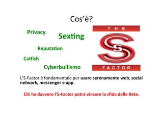 Cos’è?	
  
	
  

Privacy	
  

SexBng	
  

ReputaBon	
  
	
  
	
  
CaCish	
  
	
  
	
  
Cyberbullismo	
  
	
  
L'S-­‐Factor	
  è	
  fondamentale	
  per	
  usare	
  serenamente	
  web,	
  social	
  
network,	
  messenger	
  e	
  app.	
  
	
  
Chi	
  ha	
  davvero	
  l'S-­‐Factor	
  potrà	
  vincere	
  la	
  sﬁda	
  della	
  Rete.	
  

 