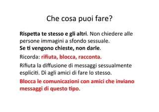 Che	
  cosa	
  puoi	
  fare?	
  
RispeSa	
  te	
  stesso	
  e	
  gli	
  altri.	
  Non	
  chiedere	
  alle	
  
persone	
  immagini	
  a	
  sfondo	
  sessuale.	
  	
  
Se	
  B	
  vengono	
  chieste,	
  non	
  darle.	
  
Ricorda:	
  riﬁuta,	
  blocca,	
  racconta.	
  
Riﬁuta	
  la	
  diﬀusione	
  di	
  messaggi	
  sessualmente	
  
espliciK.	
  Dì	
  agli	
  amici	
  di	
  fare	
  lo	
  stesso.	
  
Blocca	
  le	
  comunicazioni	
  con	
  amici	
  che	
  inviano	
  
messaggi	
  di	
  questo	
  Bpo.	
  

 