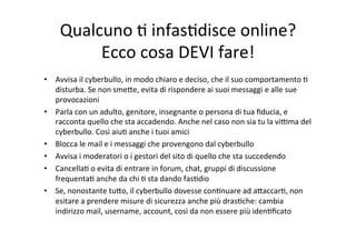 Qualcuno	
  K	
  infasKdisce	
  online?	
  
Ecco	
  cosa	
  DEVI	
  fare!	
  
•  Avvisa	
  il	
  cyberbullo,	
  in	
  modo	
  chiaro	
  e	
  deciso,	
  che	
  il	
  suo	
  comportamento	
  K	
  
disturba.	
  Se	
  non	
  smeWe,	
  evita	
  di	
  rispondere	
  ai	
  suoi	
  messaggi	
  e	
  alle	
  sue	
  
provocazioni	
  
•  Parla	
  con	
  un	
  adulto,	
  genitore,	
  insegnante	
  o	
  persona	
  di	
  tua	
  ﬁducia,	
  e	
  
racconta	
  quello	
  che	
  sta	
  accadendo.	
  Anche	
  nel	
  caso	
  non	
  sia	
  tu	
  la	
  vihma	
  del	
  
cyberbullo.	
  Così	
  aiuK	
  anche	
  i	
  tuoi	
  amici	
  
•  Blocca	
  le	
  mail	
  e	
  i	
  messaggi	
  che	
  provengono	
  dal	
  cyberbullo	
  
•  Avvisa	
  i	
  moderatori	
  o	
  i	
  gestori	
  del	
  sito	
  di	
  quello	
  che	
  sta	
  succedendo	
  
•  CancellaK	
  o	
  evita	
  di	
  entrare	
  in	
  forum,	
  chat,	
  gruppi	
  di	
  discussione	
  
frequentaK	
  anche	
  da	
  chi	
  K	
  sta	
  dando	
  fasKdio	
  
•  Se,	
  nonostante	
  tuWo,	
  il	
  cyberbullo	
  dovesse	
  conKnuare	
  ad	
  aWaccarK,	
  non	
  
esitare	
  a	
  prendere	
  misure	
  di	
  sicurezza	
  anche	
  più	
  drasKche:	
  cambia	
  
indirizzo	
  mail,	
  username,	
  account,	
  così	
  da	
  non	
  essere	
  più	
  idenKﬁcato	
  

 