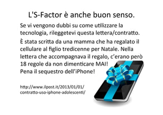L'S-­‐Factor	
  è	
  anche	
  buon	
  senso.	
  
Se	
  vi	
  vengono	
  dubbi	
  su	
  come	
  uKlizzare	
  la	
  
tecnologia,	
  rileggetevi	
  questa	
  leWera/contraWo.	
  
È	
  stata	
  scriWa	
  da	
  una	
  mamma	
  che	
  ha	
  regalato	
  il	
  
cellulare	
  al	
  ﬁglio	
  tredicenne	
  per	
  Natale.	
  Nella	
  
leWera	
  che	
  accompagnava	
  il	
  regalo,	
  c’erano	
  però	
  
18	
  regole	
  da	
  non	
  dimenKcare	
  MAI!	
  
Pena	
  il	
  sequestro	
  dell’iPhone!	
  
	
  
hWp://www.ilpost.it/2013/01/01/	
  
contraWo-­‐uso-­‐iphone-­‐adolescenK/	
  

 