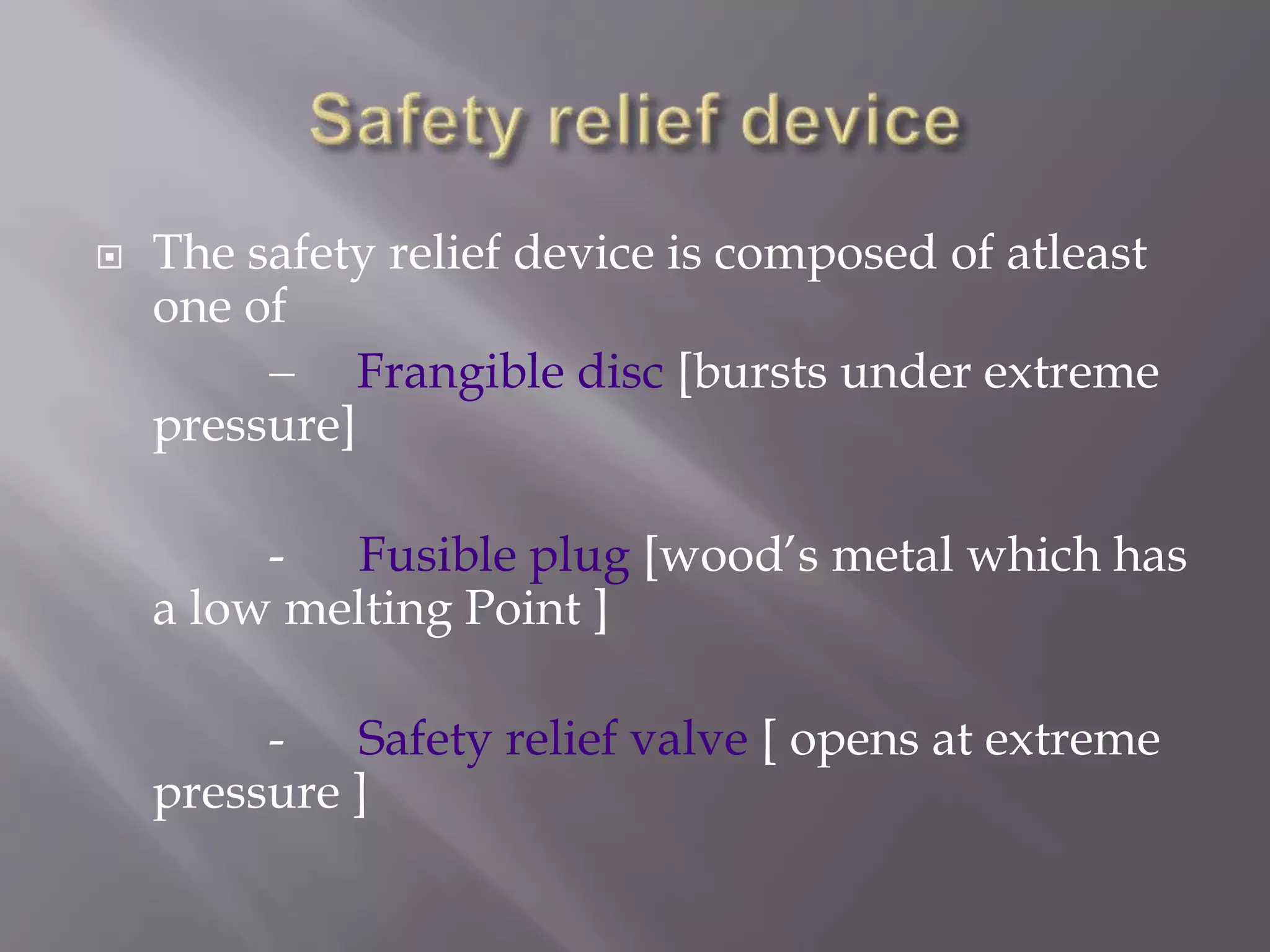  The safety relief device is composed of atleast
one of
- Frangible disc [bursts under extreme
pressure]
- Fusible plug [wood’s metal which has
a low melting Point ]
- Safety relief valve [ opens at extreme
pressure ]
 