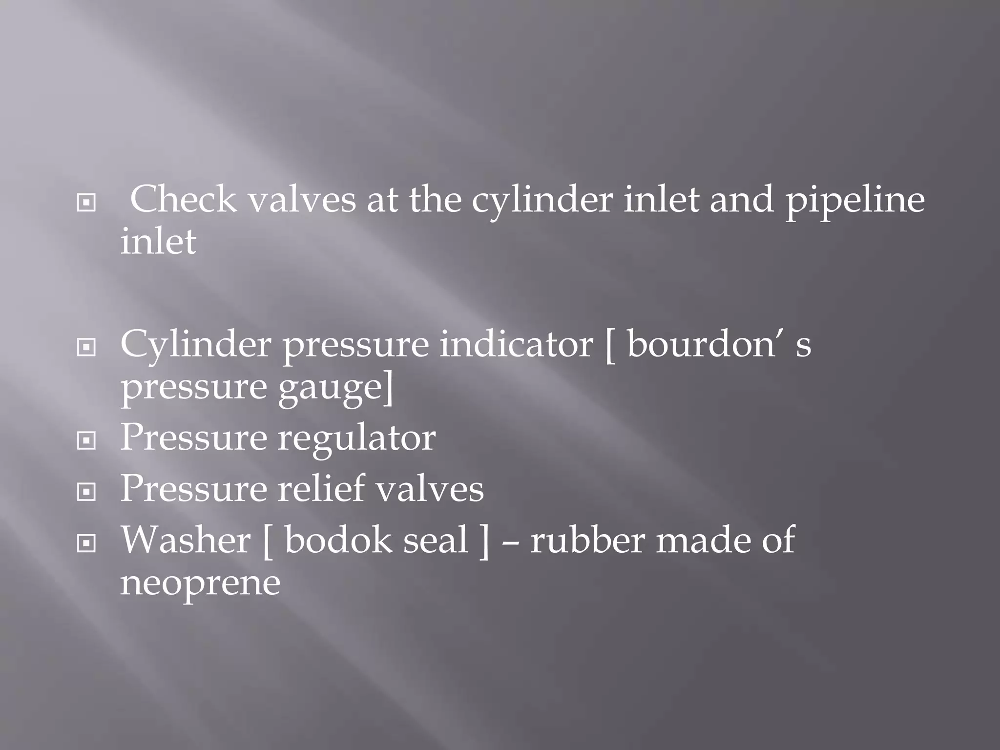  Check valves at the cylinder inlet and pipeline
inlet
 Cylinder pressure indicator [ bourdon’ s
pressure gauge]
 Pressure regulator
 Pressure relief valves
 Washer [ bodok seal ] – rubber made of
neoprene
 