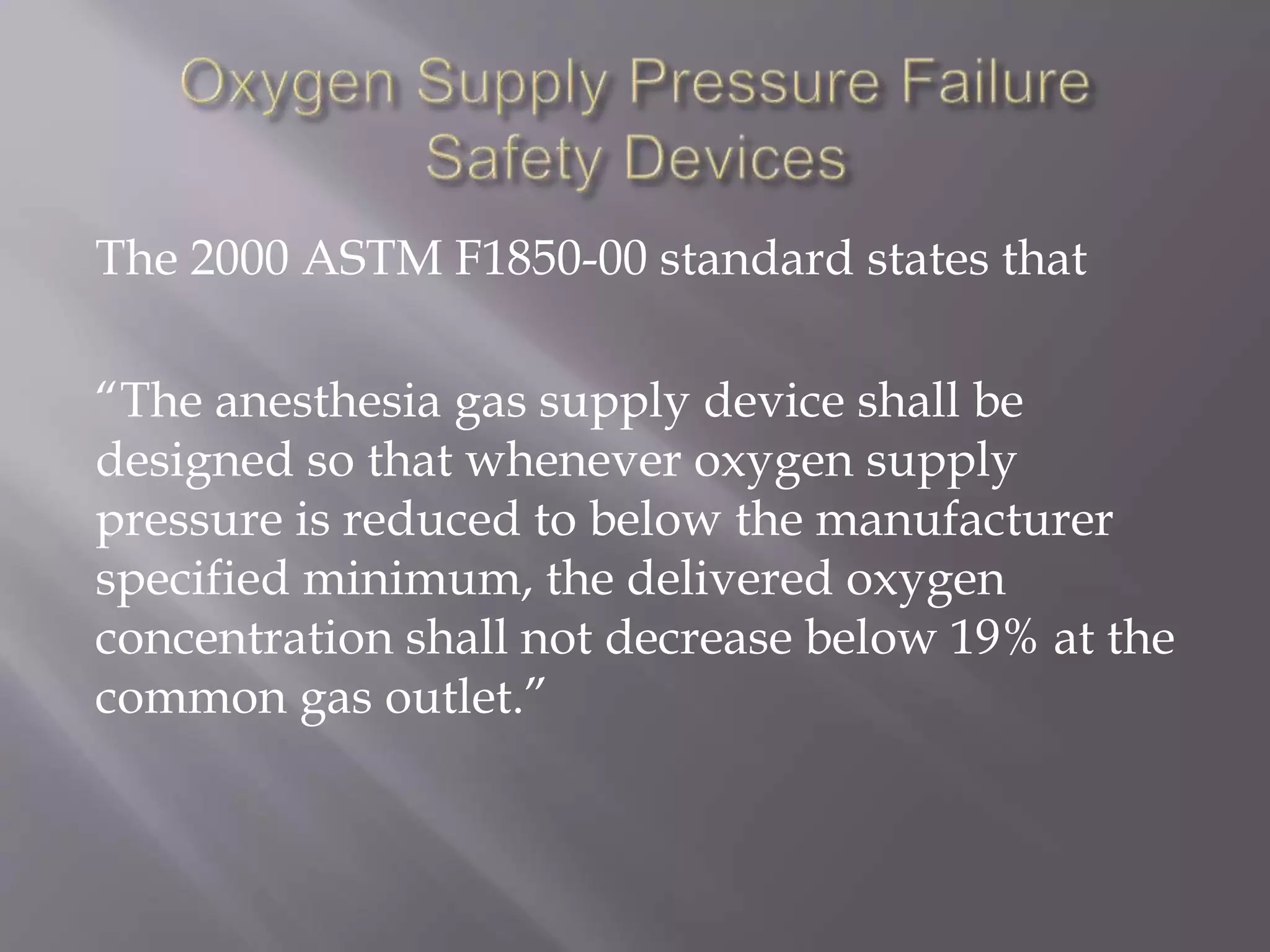 The 2000 ASTM F1850-00 standard states that
“The anesthesia gas supply device shall be
designed so that whenever oxygen supply
pressure is reduced to below the manufacturer
specified minimum, the delivered oxygen
concentration shall not decrease below 19% at the
common gas outlet.”
 