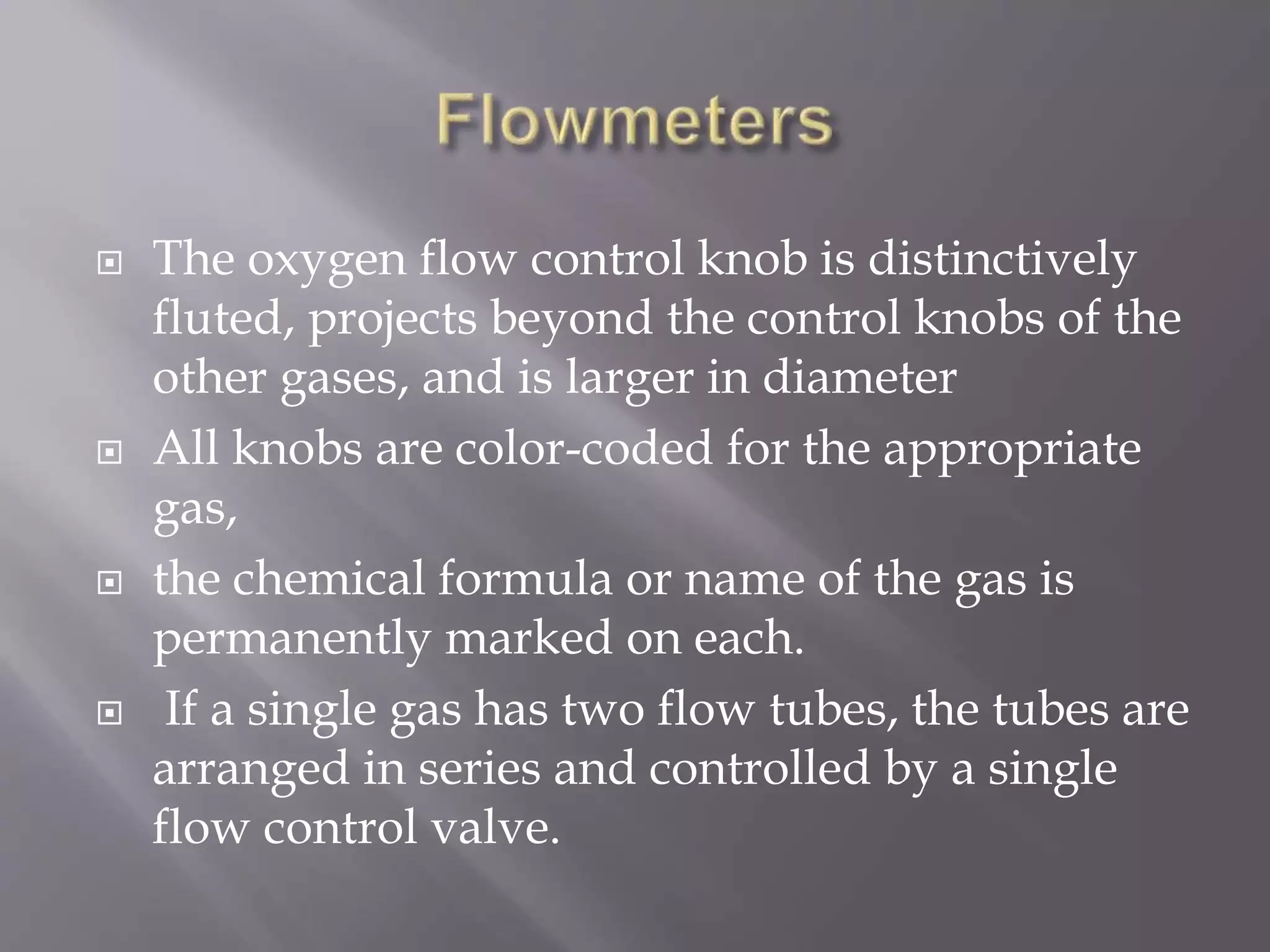  The oxygen flow control knob is distinctively
fluted, projects beyond the control knobs of the
other gases, and is larger in diameter
 All knobs are color-coded for the appropriate
gas,
 the chemical formula or name of the gas is
permanently marked on each.
 If a single gas has two flow tubes, the tubes are
arranged in series and controlled by a single
flow control valve.
 