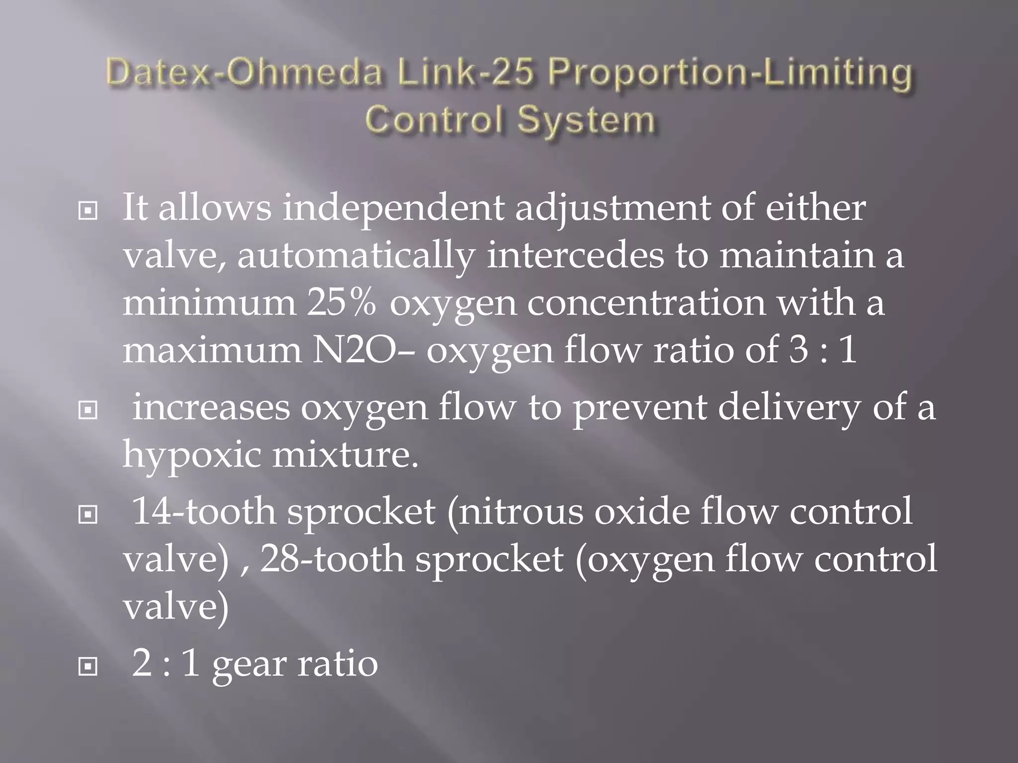  It allows independent adjustment of either
valve, automatically intercedes to maintain a
minimum 25% oxygen concentration with a
maximum N2O– oxygen flow ratio of 3 : 1
 increases oxygen flow to prevent delivery of a
hypoxic mixture.
 14-tooth sprocket (nitrous oxide flow control
valve) , 28-tooth sprocket (oxygen flow control
valve)
 2 : 1 gear ratio
 