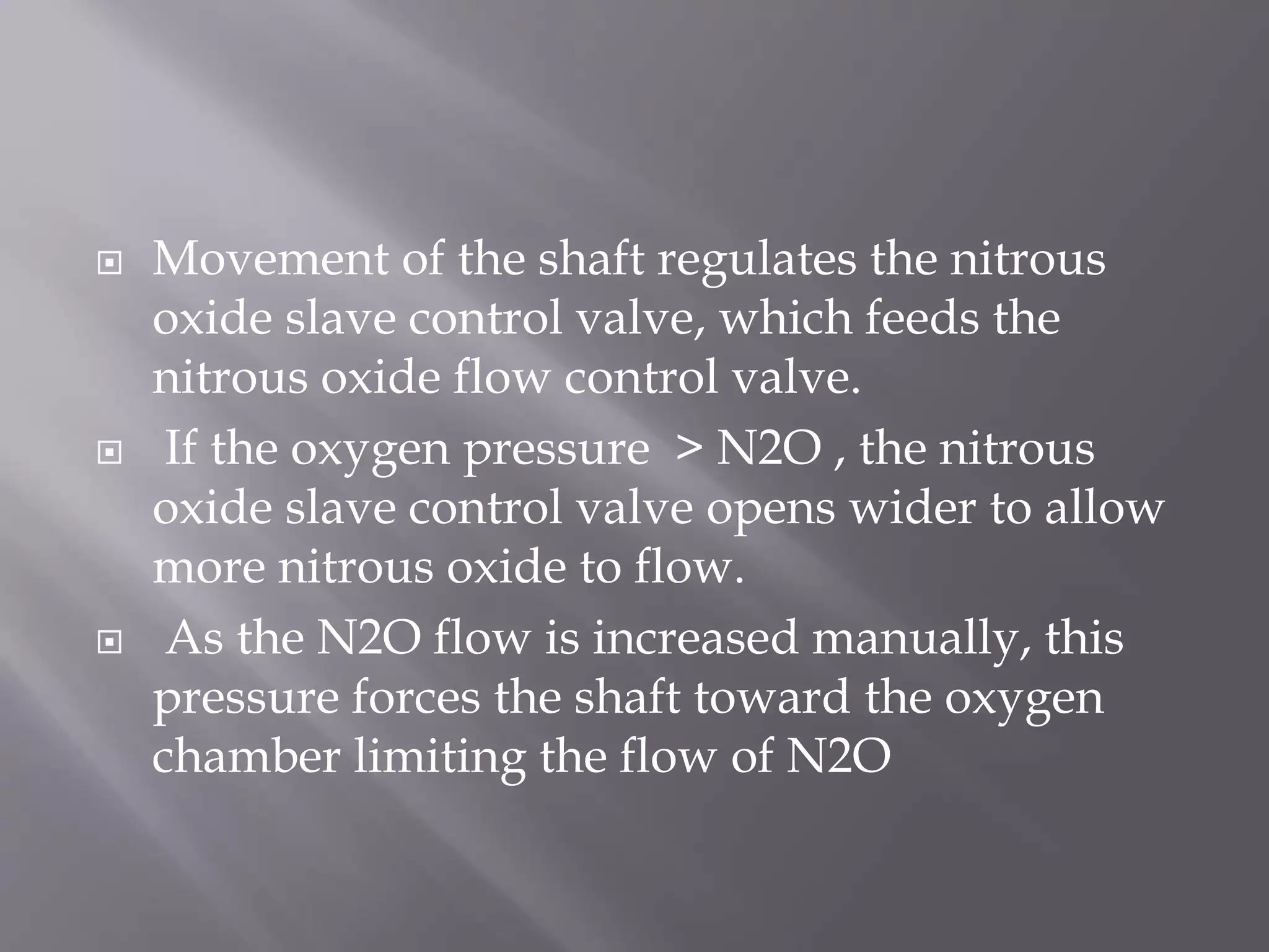  Movement of the shaft regulates the nitrous
oxide slave control valve, which feeds the
nitrous oxide flow control valve.
 If the oxygen pressure > N2O , the nitrous
oxide slave control valve opens wider to allow
more nitrous oxide to flow.
 As the N2O flow is increased manually, this
pressure forces the shaft toward the oxygen
chamber limiting the flow of N2O
 