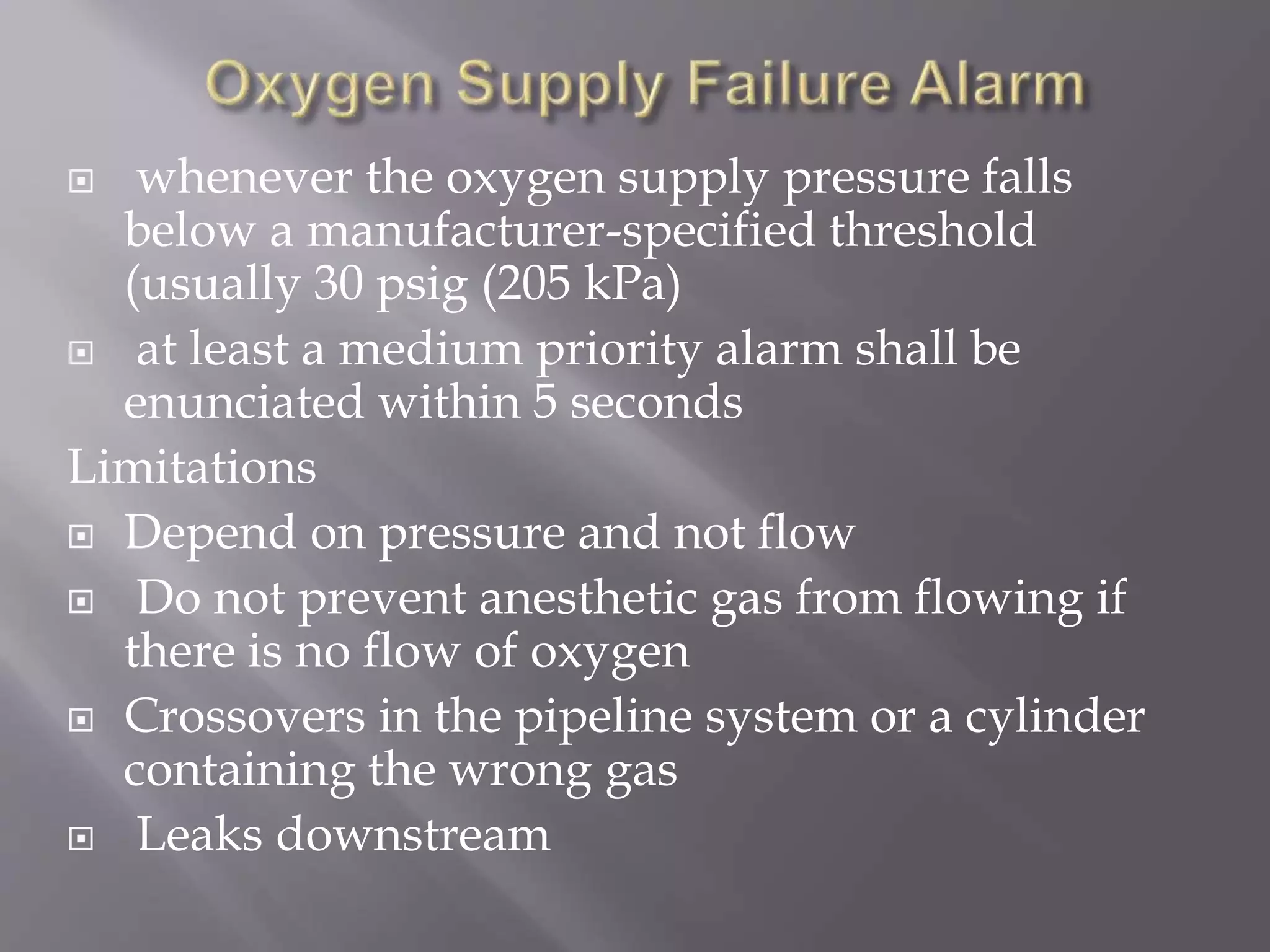  whenever the oxygen supply pressure falls
below a manufacturer-specified threshold
(usually 30 psig (205 kPa)
 at least a medium priority alarm shall be
enunciated within 5 seconds
Limitations
 Depend on pressure and not flow
 Do not prevent anesthetic gas from flowing if
there is no flow of oxygen
 Crossovers in the pipeline system or a cylinder
containing the wrong gas
 Leaks downstream
 