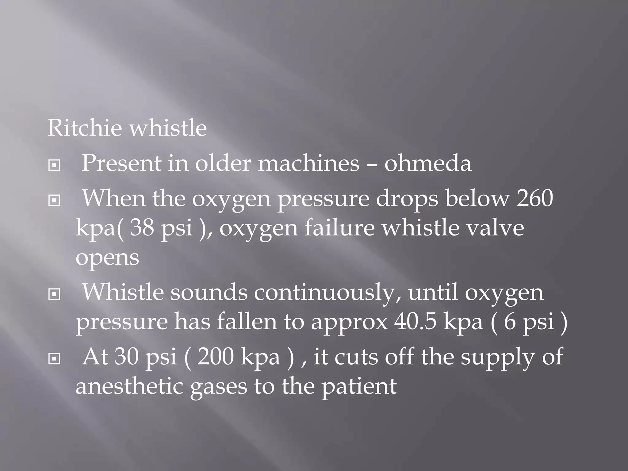Ritchie whistle
 Present in older machines – ohmeda
 When the oxygen pressure drops below 260
kpa( 38 psi ), oxygen failure whistle valve
opens
 Whistle sounds continuously, until oxygen
pressure has fallen to approx 40.5 kpa ( 6 psi )
 At 30 psi ( 200 kpa ) , it cuts off the supply of
anesthetic gases to the patient
 