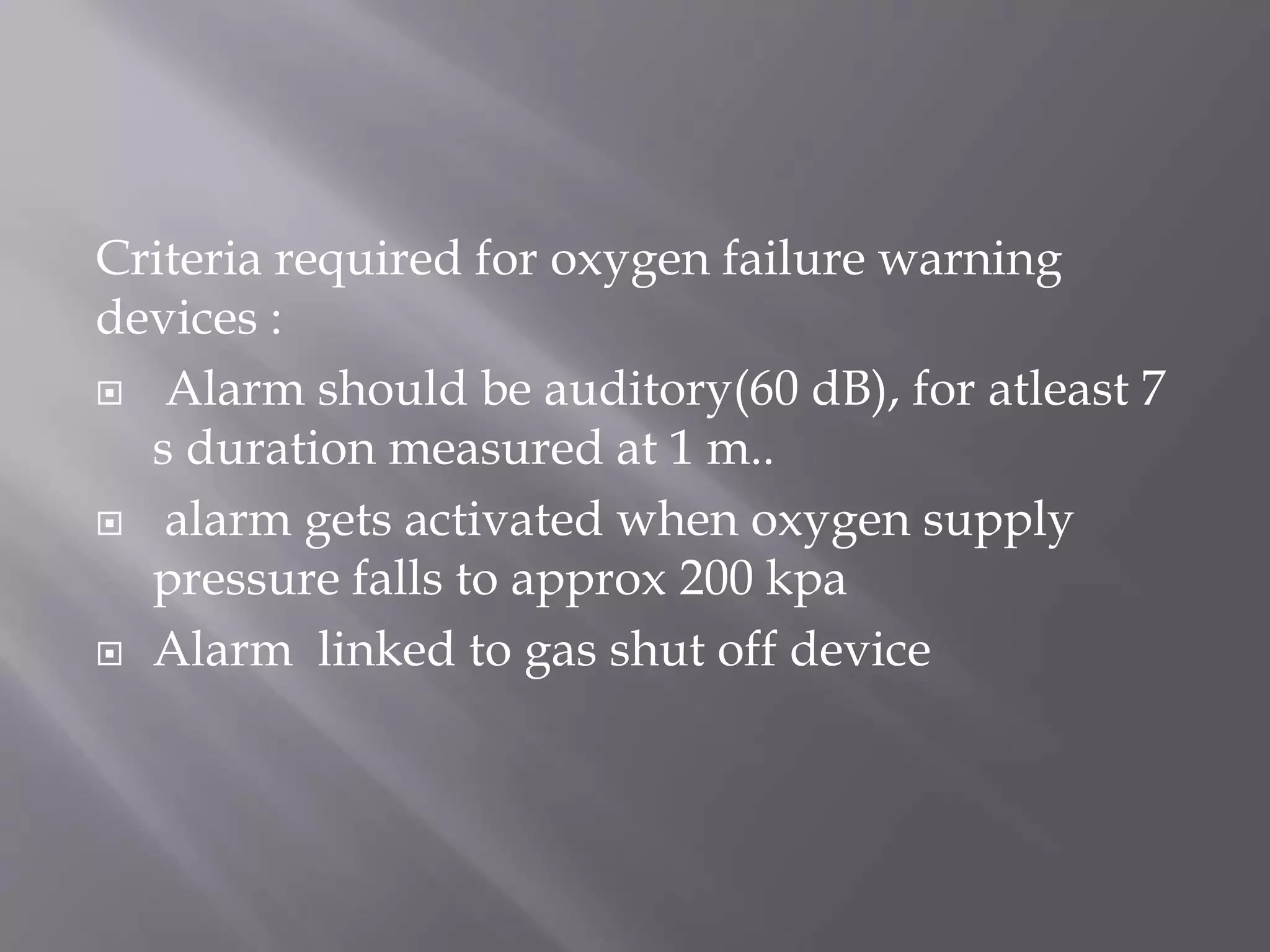 Criteria required for oxygen failure warning
devices :
 Alarm should be auditory(60 dB), for atleast 7
s duration measured at 1 m..
 alarm gets activated when oxygen supply
pressure falls to approx 200 kpa
 Alarm linked to gas shut off device
 