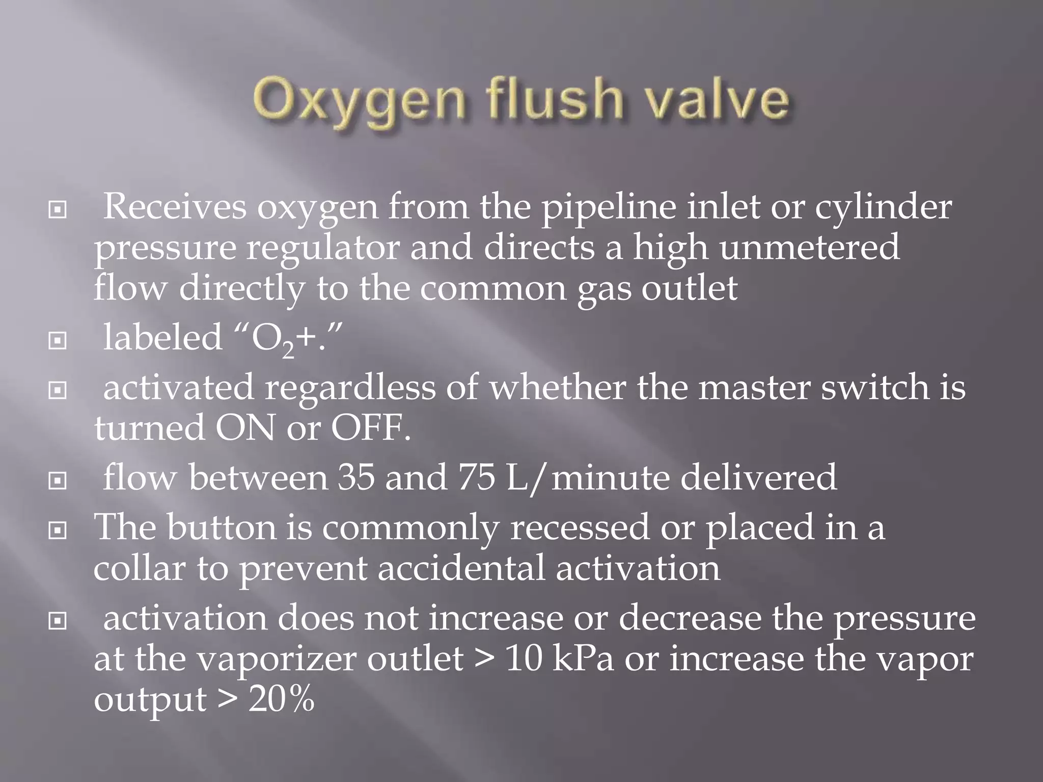  Receives oxygen from the pipeline inlet or cylinder
pressure regulator and directs a high unmetered
flow directly to the common gas outlet
 labeled “O2+.”
 activated regardless of whether the master switch is
turned ON or OFF.
 flow between 35 and 75 L/minute delivered
 The button is commonly recessed or placed in a
collar to prevent accidental activation
 activation does not increase or decrease the pressure
at the vaporizer outlet > 10 kPa or increase the vapor
output > 20%
 