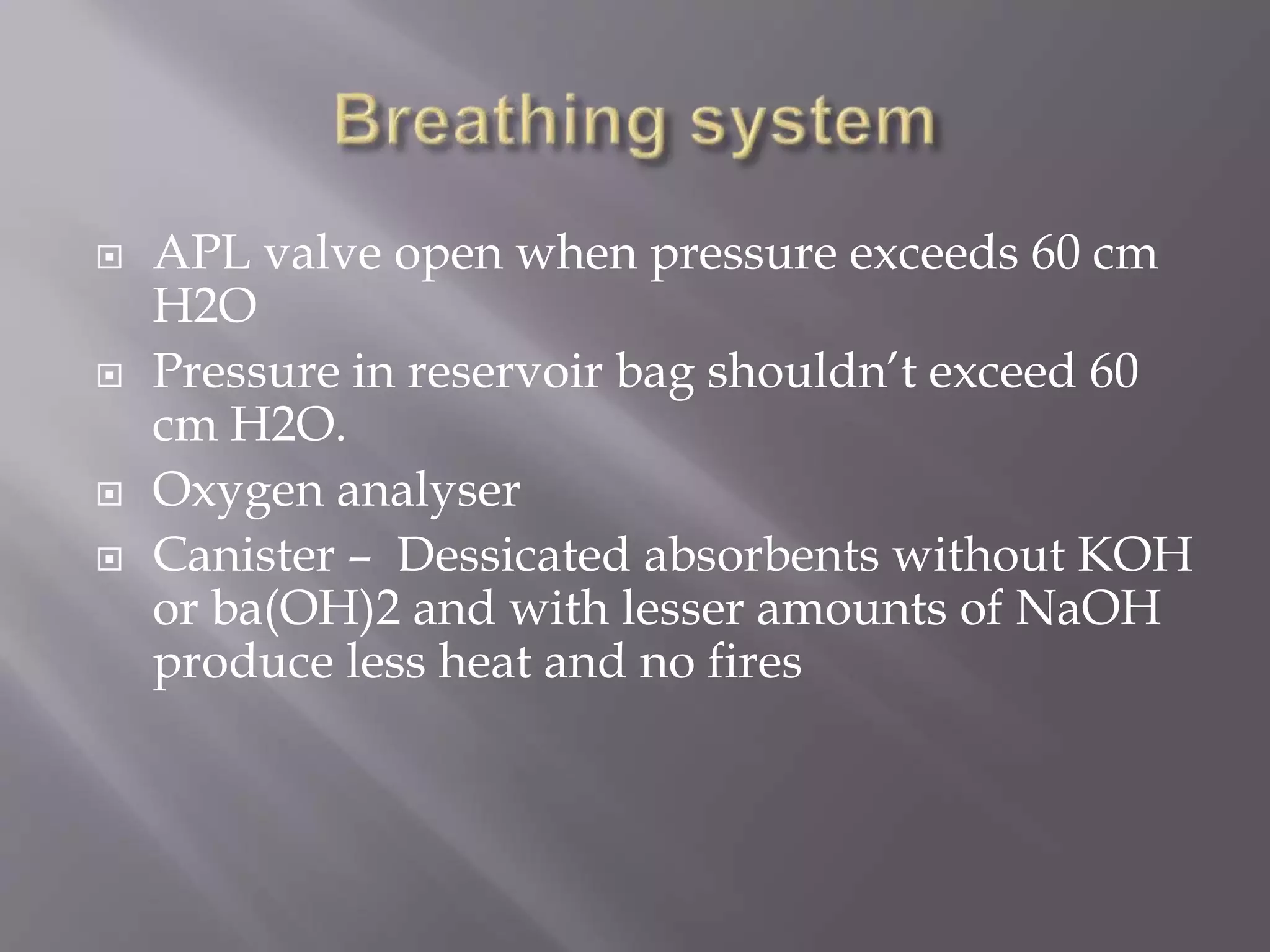  APL valve open when pressure exceeds 60 cm
H2O
 Pressure in reservoir bag shouldn’t exceed 60
cm H2O.
 Oxygen analyser
 Canister – Dessicated absorbents without KOH
or ba(OH)2 and with lesser amounts of NaOH
produce less heat and no fires
 