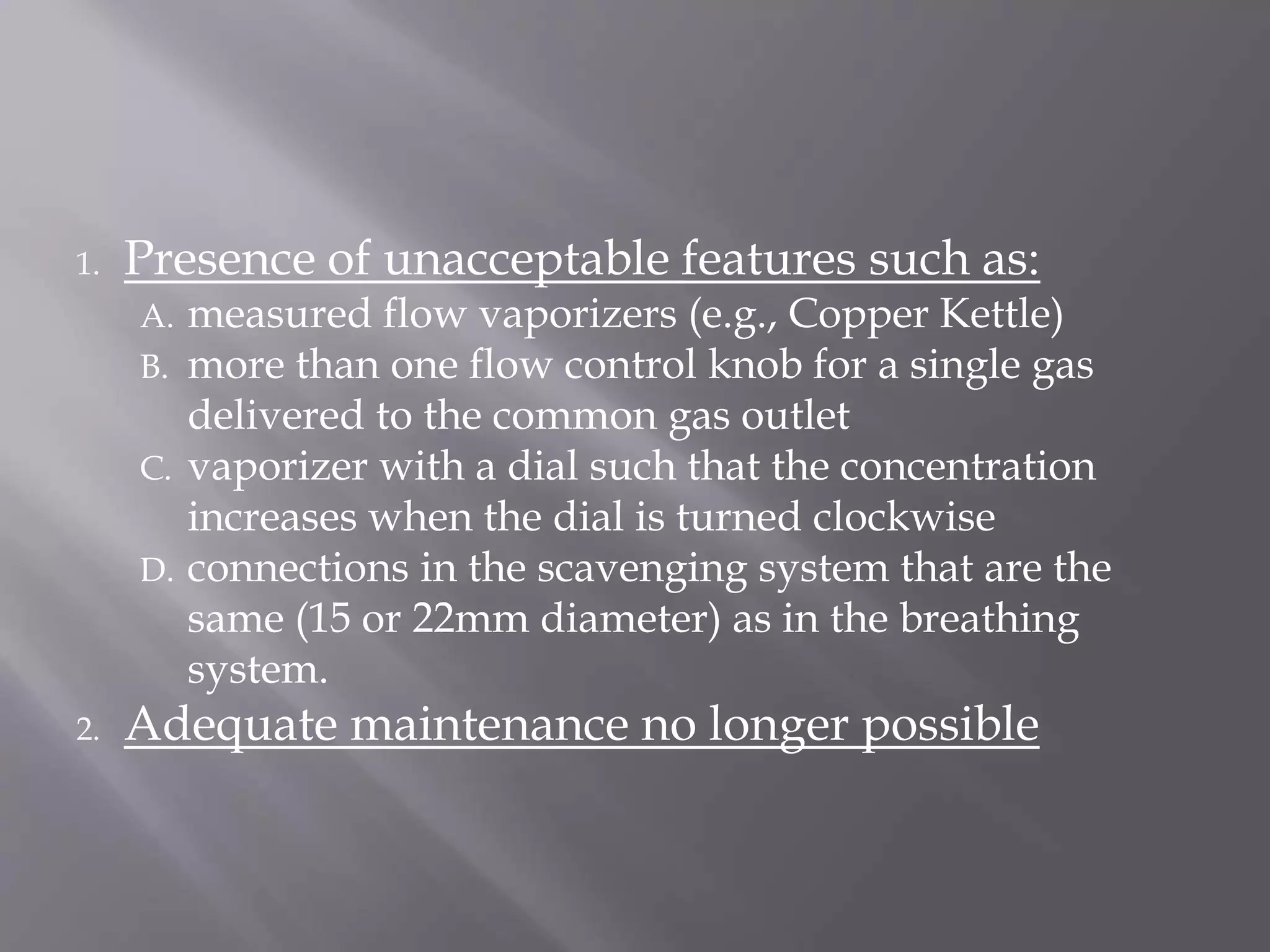 1. Presence of unacceptable features such as:
A. measured flow vaporizers (e.g., Copper Kettle)
B. more than one flow control knob for a single gas
delivered to the common gas outlet
C. vaporizer with a dial such that the concentration
increases when the dial is turned clockwise
D. connections in the scavenging system that are the
same (15 or 22mm diameter) as in the breathing
system.
2. Adequate maintenance no longer possible
 