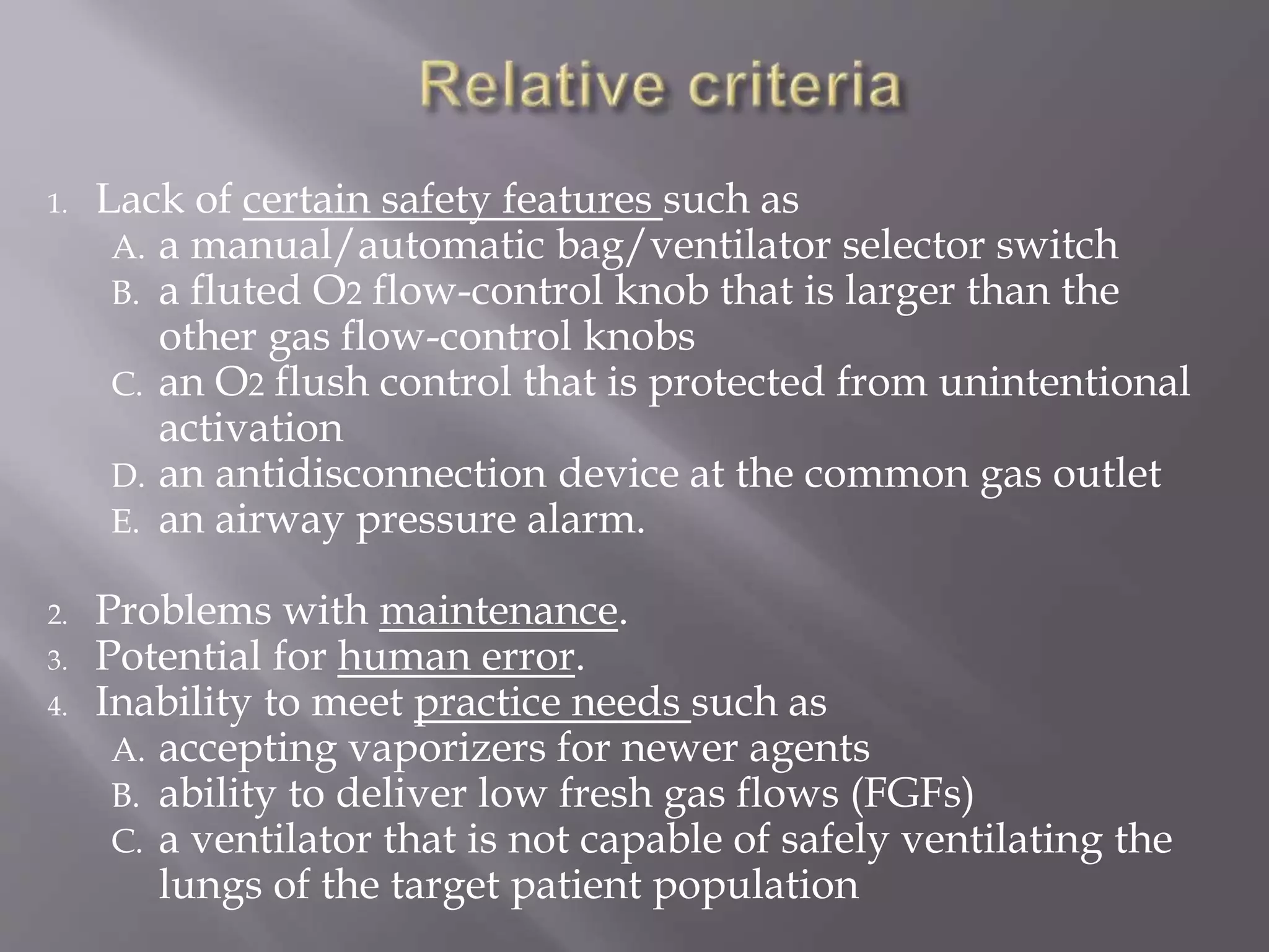 1. Lack of certain safety features such as
A. a manual/automatic bag/ventilator selector switch
B. a fluted O2 flow-control knob that is larger than the
other gas flow-control knobs
C. an O2 flush control that is protected from unintentional
activation
D. an antidisconnection device at the common gas outlet
E. an airway pressure alarm.
2. Problems with maintenance.
3. Potential for human error.
4. Inability to meet practice needs such as
A. accepting vaporizers for newer agents
B. ability to deliver low fresh gas flows (FGFs)
C. a ventilator that is not capable of safely ventilating the
lungs of the target patient population
 