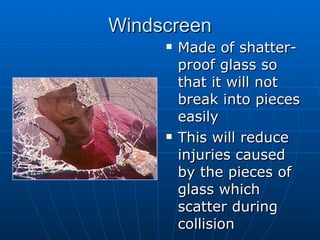 Windscreen Made of shatter-proof glass so that it will not break into pieces easily This will reduce injuries caused by the pieces of glass which scatter during collision 
