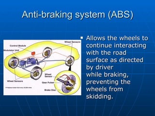 Anti-braking system (ABS) Allows the wheels to continue interacting with the road surface as directed by driver while braking, preventing the wheels from skidding. 