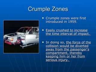 Crumple Zones Crumple zones were first introduced in 1959.  Easily crushed to increase the time interval of impact.  In doing so,  the force of the collision would be diverted away from the passenger's compartment, thereby keeping him or her from serious injury.  
