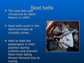 Seat belts The seat belt was introduced by Nash Motors in 1949. Seat belts work in the same principle as crumple zones.  Help to hold the passengers in their position during collision and prevent them from being thrown forward due to inertia. 